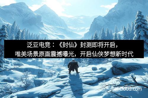 泛亚电竞：《封仙》封测即将开启，唯美场景原画震撼曝光，开启仙侠梦想新时代
